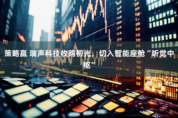 策略赢 瑞声科技收购初光，切入智能座舱“听觉中枢”