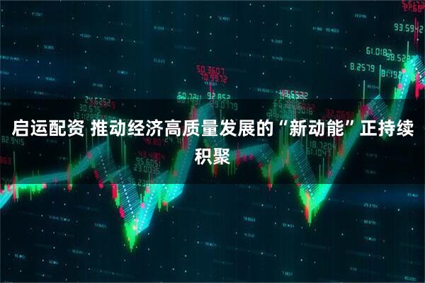 启运配资 推动经济高质量发展的“新动能”正持续积聚
