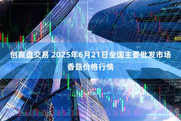 创赢盘交易 2025年6月21日全国主要批发市场香菇价格行情