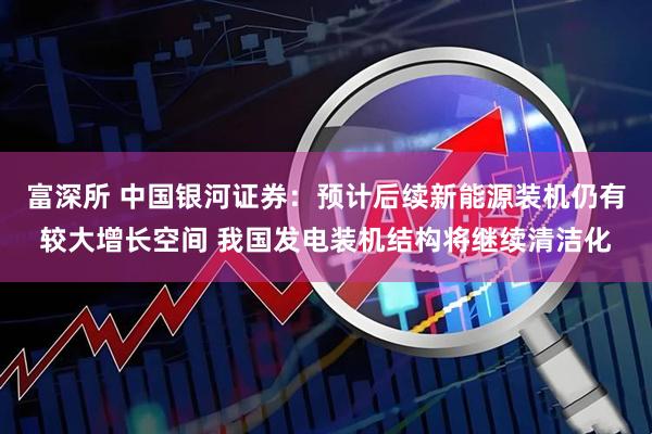 富深所 中国银河证券：预计后续新能源装机仍有较大增长空间 我国发电装机结构将继续清洁化