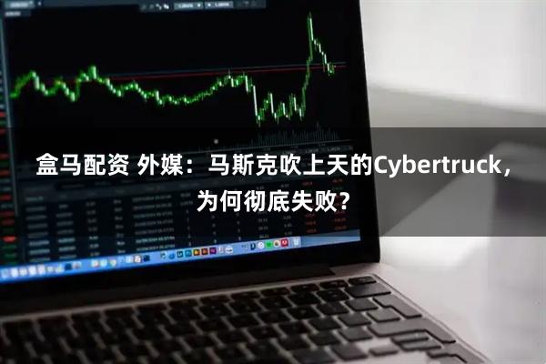 盒马配资 外媒：马斯克吹上天的Cybertruck，为何彻底失败？