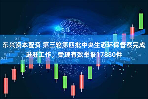 东兴资本配资 第三轮第四批中央生态环保督察完成进驻工作，受理有效举报17880件