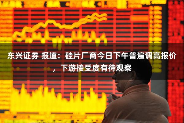 东兴证券 报道：硅片厂商今日下午普遍调高报价，下游接受度有待观察