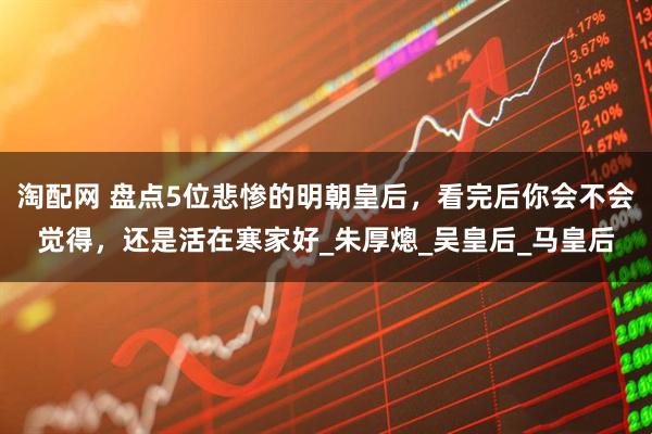 淘配网 盘点5位悲惨的明朝皇后，看完后你会不会觉得，还是活在寒家好_朱厚熜_吴皇后_马皇后