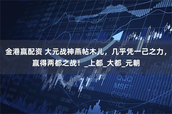 金港赢配资 大元战神燕帖木儿，几乎凭一己之力，赢得两都之战！_上都_大都_元朝