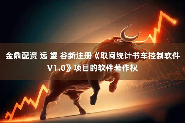 金鼎配资 远 望 谷新注册《取阅统计书车控制软件V1.0》项目的软件著作权