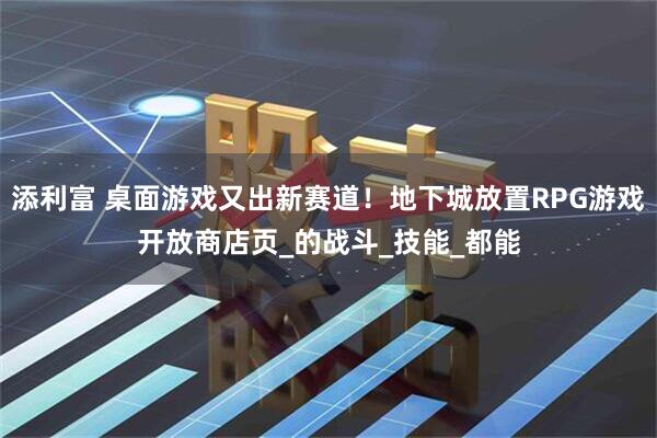 添利富 桌面游戏又出新赛道！地下城放置RPG游戏开放商店页_的战斗_技能_都能