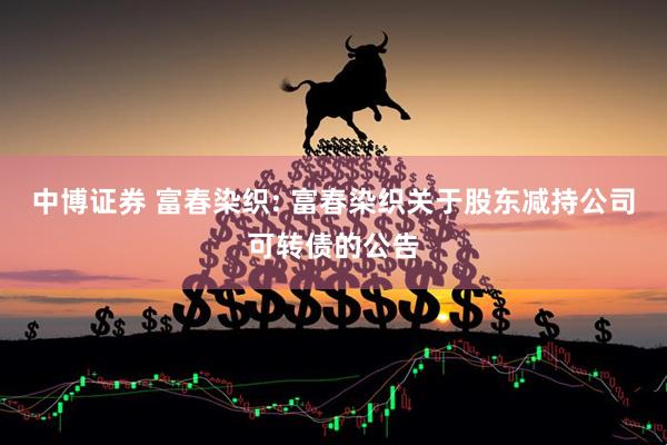 中博证券 富春染织: 富春染织关于股东减持公司可转债的公告