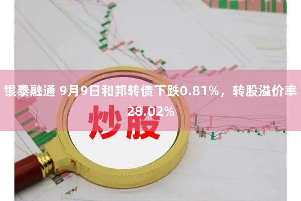 银泰融通 9月9日和邦转债下跌0.81%，转股溢价率28.02%