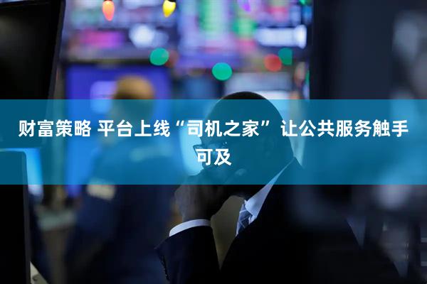 财富策略 平台上线“司机之家” 让公共服务触手可及