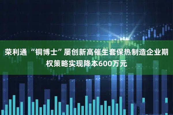 荣利通 “铜博士”屡创新高催生套保热制造企业期权策略实现降本600万元