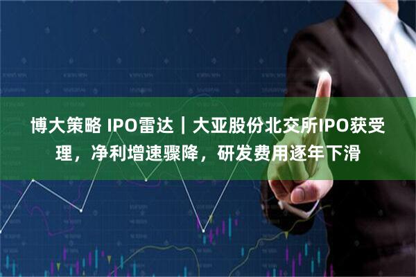 博大策略 IPO雷达｜大亚股份北交所IPO获受理，净利增速骤降，研发费用逐年下滑