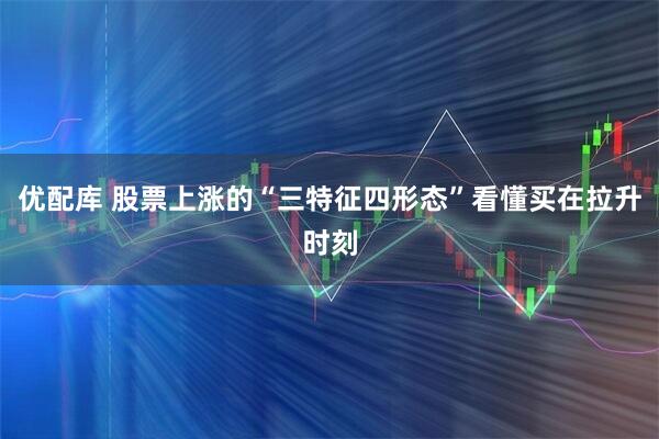 优配库 股票上涨的“三特征四形态”看懂买在拉升时刻
