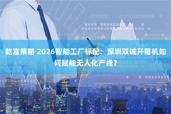 乾富策略 2026智能工厂标配：深圳双诚开箱机如何赋能无人化产线？