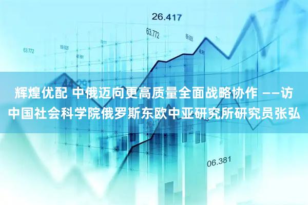 辉煌优配 中俄迈向更高质量全面战略协作 ——访中国社会科学院俄罗斯东欧中亚研究所研究员张弘